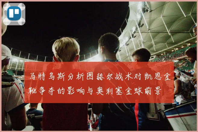 马特乌斯分析图赫尔战术对凯恩金靴争夺的影响与奥利塞金球前景