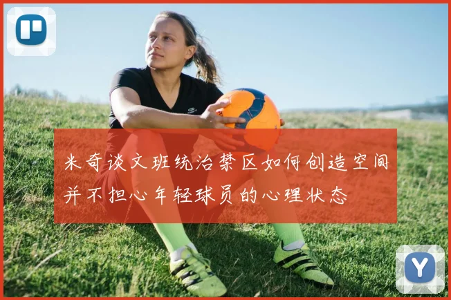 米奇谈文班统治禁区如何创造空间并不担心年轻球员的心理状态
