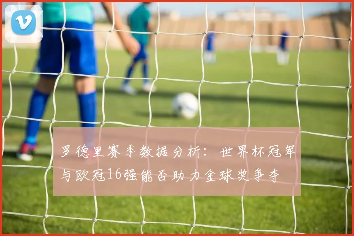 罗德里赛季数据分析：世界杯冠军与欧冠16强能否助力金球奖争夺
