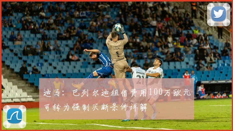 迪马：巴列尔迪租借费用100万欧元可转为强制买断条件详解