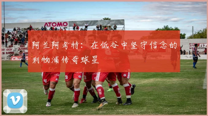阿兰阿考特：在低谷中坚守信念的利物浦传奇球星