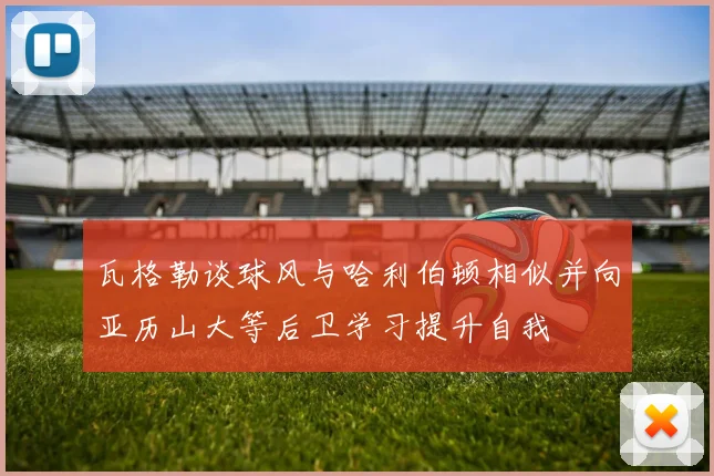 瓦格勒谈球风与哈利伯顿相似并向亚历山大等后卫学习提升自我