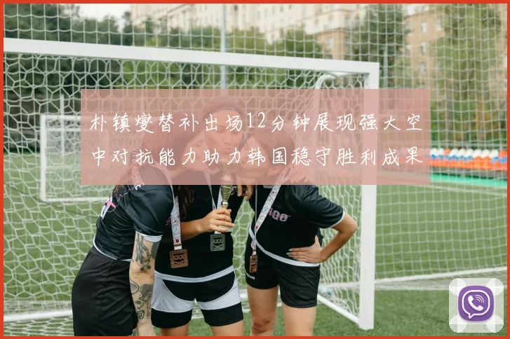 朴镇燮替补出场12分钟展现强大空中对抗能力助力韩国稳守胜利成果