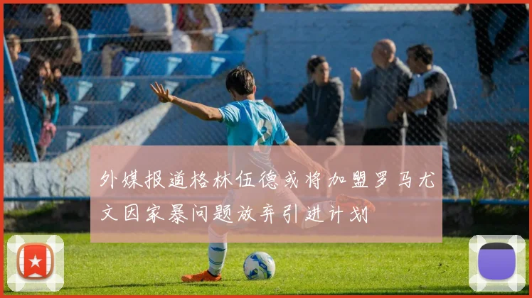 外媒报道格林伍德或将加盟罗马尤文因家暴问题放弃引进计划