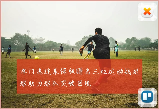津门虎迎来保级曙光三粒运动战进球助力球队突破困境