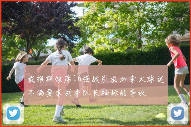 戴维斯缺席16强战引发加拿大球迷不满要求剥夺队长袖标的争议