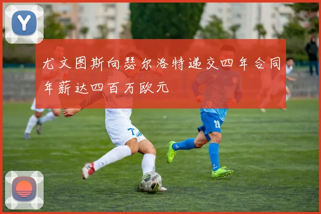 尤文图斯向瑟尔洛特递交四年合同年薪达四百万欧元