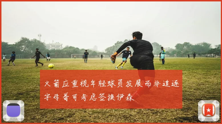 火箭应重视年轻球员发展而非追逐字母哥可考虑签换伊森