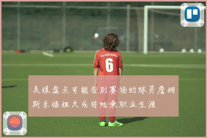 美媒盘点可能告别赛场的球员詹姆斯乐福姐夫或将结束职业生涯