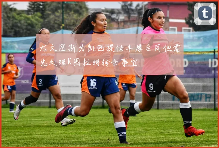 尤文图斯为凯西提供丰厚合同但需先处理K图拉姆转会事宜
