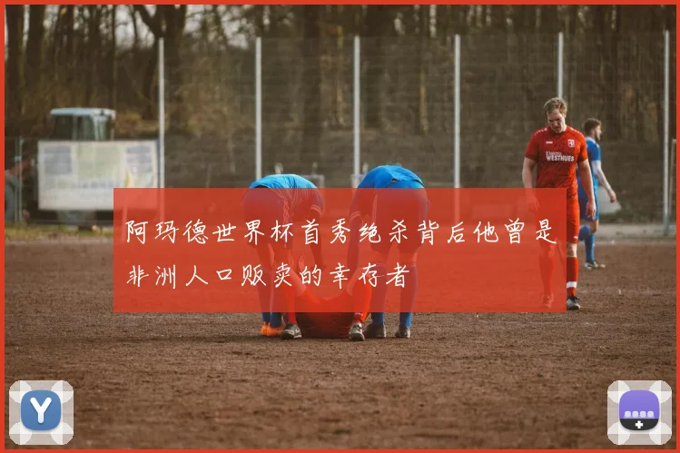 阿玛德世界杯首秀绝杀背后他曾是非洲人口贩卖的幸存者
