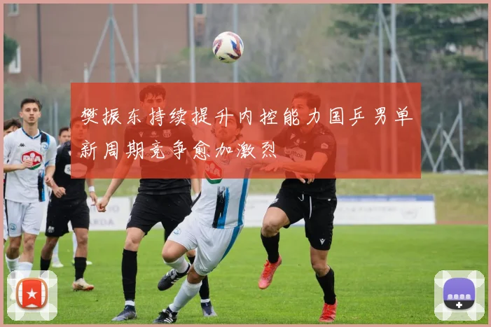 樊振东持续提升内控能力国乒男单新周期竞争愈加激烈