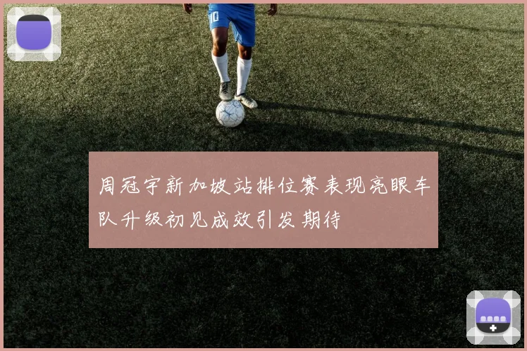 周冠宇新加坡站排位赛表现亮眼车队升级初见成效引发期待