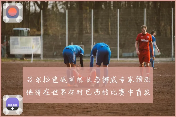 吕尔松重返训练状态挪威专家预测他将在世界杯对巴西的比赛中首发出战