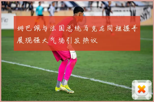 姆巴佩与法国总统马克龙同框握手展现强大气场引发热议