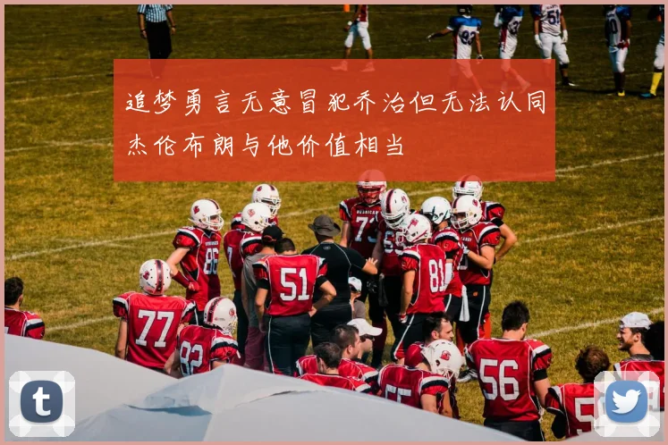 追梦勇言无意冒犯乔治但无法认同杰伦布朗与他价值相当