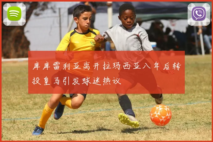 库库雷利亚离开拉玛西亚八年后转投皇马引发球迷热议