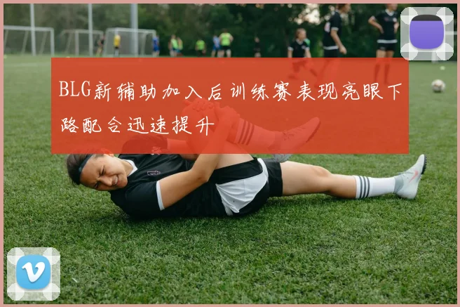 BLG新辅助加入后训练赛表现亮眼下路配合迅速提升