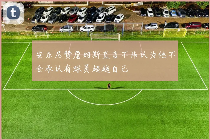 安东尼赞詹姆斯直言不讳认为他不会承认有球员超越自己