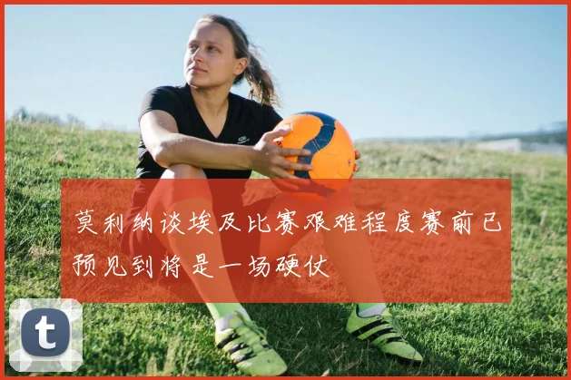 莫利纳谈埃及比赛艰难程度赛前已预见到将是一场硬仗